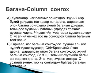 А) Хулганаар нэг баганыг сонгохдоо түүний нэр
 бүхий удирдах товч дээр нэг дарна, дараалсан
 олон багана сонгохдоо эхний баганын удирдах
 товчноос сүүлчийн баганын удирдах товчийг
 дуустал чирнэ. Чирэлтийн үед гарах хүрээн доторх
 С үсэгний өмнөх тоо нь сонгогдож байгаа баганын
 тоог заана.
Б) Гарнаас нэг баганыг сонгохдоо түүний аль нэг
 нүдийг идэвхжүүлээд Ctrl+Space/зайн/ товч
 дарна, дараалсан олон багана сонгохдоо эхний
 баганыг сонгоод Shift+ товчийг сүүлчийн баган
 сонгогдтол дарна. Энэ үед хүрээн доторх С
 үсэгний өмнөх тоо нь сонгогдож байгаа баганын
 тоог заана.
 