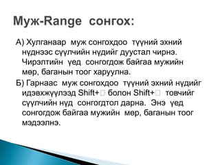А) Хулганаар муж сонгохдоо түүний эхний
 нүднээс сүүлчийн нүдийг дуустал чирнэ.
 Чирэлтийн үед сонгогдож байгаа мужийн
 мөр, баганын тоог харуулна.
Б) Гарнаас муж сонгохдоо түүний эхний нүдийг
 идэвхжүүлээд Shift+болон Shift+ товчийг
 сүүлчийн нүд сонгогдтол дарна. Энэ үед
 сонгогдож байгаа мужийн мөр, баганын тоог
 мэдээлнэ.
 