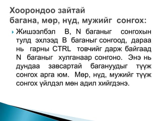    Жишээлбэл B, N баганыг сонгохын
    тулд эхлээд B баганыг сонгоод, дараа
    нь гарны CTRL товчийг дарж байгаад
    N баганыг хулганаар сонгоно. Энэ нь
    дундаа завсартай багануудыг түүж
    сонгох арга юм. Мөр, нүд, мужийг түүж
    сонгох үйлдэл мөн адил хийгдэнэ.
 
