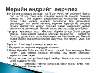 Бүх багана анхандаа стандарт 12.75 цэг (Point)-ийн өндөртөй байна.
   Энэ нь 10 цэг (Point)-ийн стандарт өндөртөй тэмдэгт бичигдэх
   хэмжээ юм. Энэ өндрийг шаардлагынхаа хэмжээгээр өөрчилж
   болно. Гэвч мөрийн өндрийг өөрчлөөгүй бол автоматаар
   өөрчлөгддөг тул эхний ээлжинд өөрчлөх хэрэггүй ба өгөгдлөө
   оруулж форматлах үйлдэл хийсний дараа шаардлага гарвал
   өөрчилөх нь зохимжтой. Мөрийн өндөр өөрчлөх хоѐр арга байна.
1-р арга: Хулганаар чирэх. Өөрчлөх Мөрийн дугаар бүхий удирдах
   товчны доод ирмэгт хулганы заагчийг байрлуулж         хэлбэртэй
   болоход дээш эсвэл доош чирч өөрчилнө. Чирэлтийн үед Мөрийн
   өндөр хэрхэн өөрчлөгдөж байгааг харуулсан тоо Height: үгийн ард
   гарна.
2-р арга: Row Height командаар өөрчлөх:
1.Өндөрийг нь өөрчлөх мөрүүдийг сонгоно.
2.Home бүлгийн Cells хэсгийн Format цэсний Row командын Row
   Height   дэд команд сонгоно. Ингэхэд Row Height командын
   харилцах цонх гарна.
3.Нээгдсэн цонх доторх Row Height талбарт бичигдсэн тоог арилгаж
   шинэ өндөрийг бичнэ.
4.    ОК      командын товчийг хулганаар эсвэл гарны Enter товч
   дарж үйлдлийг биелүүлнэ.
 