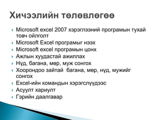    Microsoft excel 2007 хэрэглээний програмын тухай
    товч ойлголт
   Microsoft Excel програмыг нээх
   Microsoft excel програмын цонх
   Ажлын хуудастай ажиллах
   Нүд, багана, мөр, муж сонгох
   Хоорондоо зайтай багана, мөр, нүд, мужийг
    сонгох
   Excel-ийн командын хэрэгслүүдээс
   Асуулт хариулт
   Гэрийн даалгавар
 