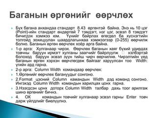    Бүх багана анхандаа стандарт 8.43 өргөнтэй байна. Энэ нь 10 цэг
    (Point)-ийн стандарт өндөртөй 7 тэмдэгт, нэг цэг, эсвэл 8 тэмдэгт
    бичигдэх хэмжээ юм.      Үүнийг байрлах өгөгдөл ба хүснэгтийн
    толгойд зохицуулан шаардлагынхаа хэмжээгээр (0-255) өөрчилж
    болно. Баганын өргөн өөрчлөх хоѐр арга байна.
   1-р арга: Хулганаар чирэх. Өөрчлөх баганын хаяг бүхий удирдах
    товчны баруун ирмэгт хулганы заагчийг байрлуулж  хэлбэртэй
    болоход баруун эсвэл зүүн тийш чирч өөрчилнө. Чирэлтийн үед
    баганын өргөн хэрхэн өөрчлөгдөж байгааг харуулсан тоо Width:
    үгийн ард гарна.
   2-р арга: Column Width командаар өөрчлөх:
   1.Өргөнийг өөрчлөх багануудыг сонгоно.
   2.Format цэсний Column камандын Width дэд команд сонгоно.
    Ингэхэд Column Width командын харилцах цонх гарна.
   3.Нээгдсэн цонх доторх Column Width талбар дахь тоог арилгаж
    шинэ өргөнийг бичнэ.
   4. ОК         командын товчийг хулганаар эсвэл гарны Enter товч
    дарж үйлдлийг биелүүлнэ.
 