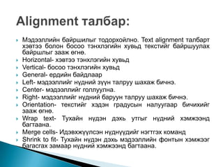    Мэдээллийн байршилыг тодорхойлно. Text alignment талбарт
    хэвтээ болон босоо тэнхлэгийн хувьд текстийг байршуулах
    байршлыг зааж өгнө.
   Horizontal- хэвтээ тэнхлэгийн хувьд
   Vertical- босоо тэнхлэгийн хувьд
   General- ердийн байдлаар
   Left- мэдээллийг нүдний зүүн талруу шахаж бичнэ.
   Center- мэдээллийг голлуулна.
   Right- мэдээллийг нүдний баруун талруу шахаж бичнэ.
   Orientation- текстийг хэдэн градусын налуугаар бичихийг
    зааж өгнө.
   Wrap text- Тухайн нүдэн дэхь утгыг нүдний хэмжээнд
    багтаана.
   Merge cells- Идэвхжүүлсэн нүднүүдийг нэгтгэх команд
   Shrink to fit- Тухайн нүдэн дэхь мэдээллийн фонтын хэмжээг
    багасгах замаар нүдний хэмжээнд багтаана.
 