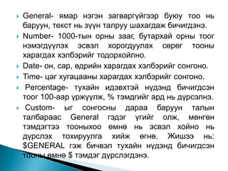    General- ямар нэгэн загваргүйгээр буюу тоо нь
    баруун, текст нь зүүн талруу шахагдаж бичигдэнэ.
   Number- 1000-тын орны зааг, бутархай орны тоог
    нэмэгдүүлэх эсвэл хорогдуулах сөрөг тооны
    харагдах хэлбэрийг тодорхойлно.
   Date- он, сар, өдрийн харагдах хэлбэрийг сонгоно.
   Time- цаг хугацааны харагдах хэлбэрийг сонгоно.
    Percentage- тухайн идэвхтэй нүдэнд бичигдсэн
    тоог 100-аар үржүүлж, % тэмдгийг ард нь дүрсэлнэ.
    Custom- ыг сонгосны дараа баруун талын
    талбараас General гэдэг үгийг олж, мөнгөн
    тэмдэгтээ тооныхоо өмнө нь эсвэл хойно нь
    дүрслэх тохируулга хийж өгнө. Жишээ нь:
    $GENERAL гэж бичвэл тухайн нүдэнд бичигдсэн
    тооны өмнө $ тэмдэг дүрслэгдэнэ.
 