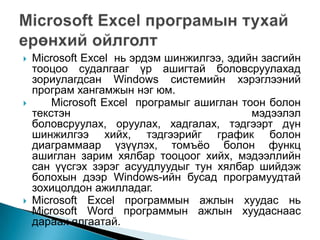    Microsoft Excel нь эрдэм шинжилгээ, эдийн засгийн
    тооцоо судалгааг үр ашигтай боловсруулахад
    зориулагдсан Windows системийн хэрэглээний
    програм хангамжын нэг юм.
       Microsoft Excel програмыг ашиглан тоон болон
    текстэн                                 мэдээлэл
    боловсруулах, оруулах, хадгалах, тэдгээрт дүн
    шинжилгээ хийх, тэдгээрийг график болон
    диаграммаар үзүүлэх, томъѐо болон функц
    ашиглан зарим хялбар тооцоог хийх, мэдээллийн
    сан үүсгэх зэрэг асуудлуудыг тун хялбар шийдэж
    болохын дээр Windows-ийн бусад програмуудтай
    зохицолдон ажилладаг.
   Microsoft Excel программын ажлын хуудас нь
    Microsoft Word программын ажлын хуудаснаас
    дараах ялгаатай.
 