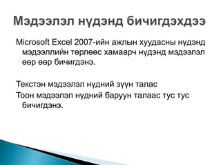 Microsoft Excel 2007-ийн ажлын хуудасны нүдэнд
 мэдээллийн төрлөөс хамаарч нүдэнд мэдээлэл
 өөр өөр бичигдэнэ.

Текстэн мэдээлэл нүдний зүүн талас
Тоон мэдээлэл нүдний баруун талаас тус тус
 бичигдэнэ.
 