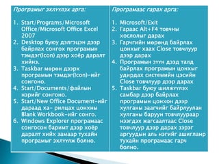 Програмыг эхлүүлэх арга:           Програмаас гарах арга:

1. Start/Programs/Microsoft        1. Microsoft/Exit
   Office/Microsoft Office Excel   2. Гараас Alt+F4 товчны
   2007                               хослолыг дарах
2. Desktop буюу дэлгэцэн дээр      3. Гарчгийн мөрөнд байрлах
   байрлах сонгох програмын           цонхыг хаах Close товчлуур
   тэмдэг(Icon) дээр хоёр даралт      дээр дарах
   хийнэ.                          4. Програмын зүүн дээд талд
3. Taskbar мөрөн дээрх                байрлах програмын цонхыг
   програмын тэмдэг(Icon)-ийг         удирдах системийн цэсийн
   сонгоно.                           Close товчлуур дээр дарах
4. Start/Documents/файлын          5. Taskbar буюу шилжүүлэх
   нэрийг сонгоно.                    самбар дээр байрлах
5. Start/New Office Document-ийг      програмын цонхон дээр
   дараад ха- рилцах цонхны           хулганы заагчийг байрлуулан
   Blank Workbook-ийг сонго.          хулганы баруун товчлуураар
6. Windows Explorer програмаас        нээгдэх жагсаалтаас Close
   сонгосон баримт дээр хоёр          товчлуур дээр дарах зэрэг
   даралт хийх замаар тухайн          аргуудын аль нэгийг ашигланр
   програмыг эхлүүлж болно.           тухайн програмаас гарч
                                      болно.
 