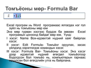 Excel програм нь Word програмаас ялгагдах нэг гол
   зүйл нь томъѐоны мөр юм
Энэ мөр гурван хэсгээс бүрдэх ба зөвхөн Excel
   програмын цонхонд байдаг мөр юм. Үүнд:
I хэсэг: Name Box-идэвхтэй нүдний хаяг байрлах
   хэсэг.
II хэсэг: Edit Formula- Томъѐог оруулах, засах
   үйлдэлд хэрэглэгдэх командын хэсэг.
III хэсэг: Formula Bar- Томъѐоны хэсэг. Энэ хэсэг
   дээр идэвхтэй нүдний өгөгдөл томъѐогоор
   бодогдсон бол томъѐо нь, компьютерын гарнаас
   оруулсан бол өгөгдлийн утга нь байрлана.
 