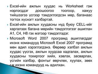    Excel-ийн ажлын хуудас нь Worksheet гэж
    нэрлэгддэг     доошоогоо     тоогоор,   хажуу
    тийшээгээ үсгээр тэмдэглэгдсэн мөр, баганаас
    тогтох хүснэгт хэлбэртэй.
   Excel-ийн ажлын хуудасны нүд буюу CELL-ийг
    харгалзах багана мөрийн тэмдэглэгээг ашиглан
    A1, C4, H8 гэх мэтээр тэмдэглэдэг.
   Microsoft Word 2007 програмд ашиглагддаг
    ихэнх командууд Microsoft Excel 2007 програмд
    мөн адил хэрэглэгдэнэ. Өөрөөр хэлбэл ажлын
    хуудас үүсгэх, ажлын хуудсаа хадгалах, ажлын
    хуудасны тохиргоог хийх, хэвлэх, засварлах,
    үсгийн хэлбэр, фонтыг өөрчлөх, хуулах, зөөх
    г.м ихэнх командууд нь адилхан.
 