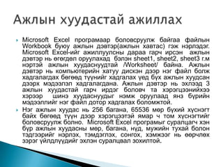   Microsoft Excel програмаар боловсруулж байгаа файлын
    Workbook буюу ажлын дэвтэр(ажлын хавтас) гэж нэрлэдэг.
    Microsoft Excel-ийг ажиллуулсны дараа гарч ирсэн ажлын
    дэвтэр нь өгөгдөл оруулахад бэлэн sheet1, sheet2, sheet3 г.м
    нэртэй ажлын хуудаснуудтай /Worksheet/ байна. Ажлын
    дэвтэр нь компьютерийн хатуу дискэн дээр нэг файл болж
    хадгалагдах бөгөөд түүнийг хадгалах үед бүх ажлын хуудсан
    дээрх мэдээлэл хадгалагдана. Ажлын дэвтэр нь эхлээд 3
    ажлын хуудастай гарч ирдэг боловч та хэрэгцээнийхээ
    хэрээр    шинэ хуудаснуудыг нэмж оруулаад янз бүрийн
    мэдээллийг нэг файл дотор хадгалах боломжтой.
   Нэг ажлын хуудас нь 256 багана, 65536 мөр бүхий хүснэгт
    байх бөгөөд түүн дээр хэрэгцээтэй ямар ч том хүснэгтийг
    боловсруулж болно. Microsoft Excel програмыг суралцагч хэн
    бүр ажлын хуудасны мөр, багана, нүд, мужийн тухай болон
    тэдгээрийг нэрлэх, тэмдэглэх, сонгох, хэмжээг нь өөрчлөх
    зэрэг үйлдлүүдийг эхлэн суралцвал зохилтой.
 