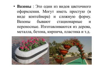 • Вазоны : Это один из видов цветочного
оформления. Могут иметь простую (в
виде контейнера) и сложную форму.
Вазоны
бывают
стационарные
и
переносные. Изготавливаются из дерева,
металла, бетона, кирпича, пластика и т.д.

 