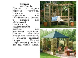 Пергола
англ.Pergola
Пергола
садовопарковая
постройка,
состоящая
из
деревянного
или
металлического каркаса,
с
плоской
или
сферической
поверхностью,
поддерживаемой
столбами
или
каменными колоннами.
Пергола
обвивается
вьющимися растениями,
и образует закрытую
галерею.
Перголы
устраиваются у входа в
сад над частью аллей.

 