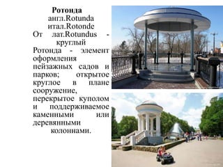 Ротонда
англ.Rotunda
итал.Rotonde
От лат.Rotundus круглый
Ротонда - элемент
оформления
пейзажных садов и
парков;
открытое
круглое в плане
сооружение,
перекрытое куполом
и поддерживаемое
каменными
или
деревянными
колоннами.

 