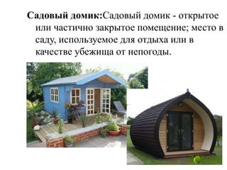 Садовый домик:Садовый домик - открытое
или частично закрытое помещение; место в
саду, используемое для отдыха или в
качестве убежища от непогоды.

 