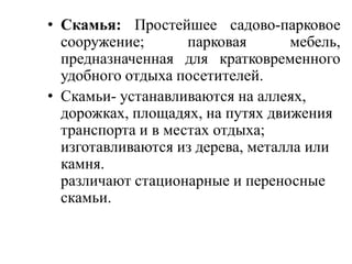 • Скамья: Простейшее садово-парковое
сооружение;
парковая
мебель,
предназначенная для кратковременного
удобного отдыха посетителей.
• Скамьи- устанавливаются на аллеях,
дорожках, площадях, на путях движения
транспорта и в местах отдыха;
изготавливаются из дерева, металла или
камня.
различают стационарные и переносные
скамьи.

 