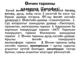 Өнчин тархины
дааврууд 600 мг жинтэй
өнчин тархи нь (Гипофиз)

Хүний
бөгөөд
өмнөд, дунд, хойд гэсэн 3 хэсэгтэй ба хэсэг тус
бүрээс даавар ялгарна. ӨТ-ны өмнөт хэсгийн
дааврууд:1. Өсөлтийн даавар –Соматотропин . 2.
Сүү ялгаралтыг зохицуулах даавар –Лактотроп,
пролактин, лютетропны гормон 3. Адреналин ба
кортиныг тохируулдаг гормон –АКТГ. Тироксин
тохируулагч гормон Фоллиулин зохицуулах
гормон 2. Өнчин тархины дунд хэсгийн даавар:
Арьсны
өнгийг
тохируулагч
меланоформ гормон
3. Өнчин тархины хойд
хэсгийн гормон: вазопрессин – цусны судасны
агшилтыг хүчтэй болгодог, окситоцин- гялгар
булчин, савны агшилтыг ихэсгэдэг үйлчлэлтэй.

 
