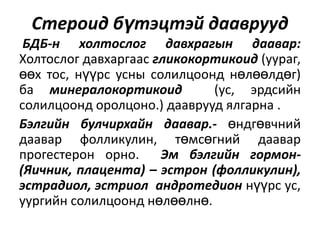 Стероид бүтэцтэй дааврууд
БДБ-н холтослог давхрагын даавар:
Холтослог давхаргаас гликокортикоид (уураг,
өөх тос, нүүрс усны солилцоонд нөлөөлдөг)
ба минералокортикоид
(ус, эрдсийн
солилцоонд оролцоно.) дааврууд ялгарна .
Бэлгийн булчирхайн даавар.- өндгөвчний
даавар фолликулин, төмсөгний даавар
прогестерон орно.
Эм бэлгийн гормон(Яичник, плацента) – эстрон (фолликулин),
эстрадиол, эстриол андротедион нүүрс ус,
уургийн солилцоонд нөлөөлнө.

 
