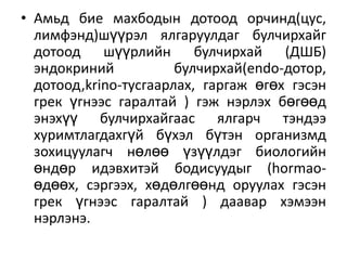 • Амьд бие махбодын дотоод орчинд(цус,
лимфэнд)шүүрэл ялгаруулдаг булчирхайг
дотоод шүүрлийн булчирхай (ДШБ)
эндокриний
булчирхай(endo-дотор,
дотоод,krino-тусгаарлах, гаргаж өгөх гэсэн
грек үгнээс гаралтай ) гэж нэрлэх бөгөөд
энэхүү булчирхайгаас ялгарч тэндээ
хуримтлагдахгүй бүхэл бүтэн организмд
зохицуулагч нөлөө үзүүлдэг биологийн
өндөр идэвхитэй бодисуудыг (hormaoөдөөх, сэргээх, хөдөлгөөнд оруулах гэсэн
грек үгнээс гаралтай ) даавар хэмээн
нэрлэнэ.

 