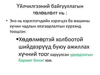 Үйлчилгээний байгууллагын
төлөвлөлт нь :
• Энэ нь хэрэглэгчдийн хэрэгцээ ба машины
хүчин чадлын хязгаарлалтын хүрээнд
тооцсон:

Хөдөлмөртэй холбоотой
шийдвэрүүд буюу ажиллах
хүчний тоог харуулсан удирдлагын
баримт бичиг юм.

 