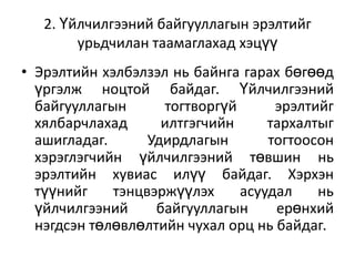 2. Үйлчилгээний байгууллагын эрэлтийг
урьдчилан таамаглахад хэцүү
• Эрэлтийн хэлбэлзэл нь байнга гарах бөгөөд
үргэлж ноцтой байдаг. Үйлчилгээний
байгууллагын
тогтворгүй
эрэлтийг
хялбарчлахад
илтгэгчийн
тархалтыг
ашигладаг.
Удирдлагын
тогтоосон
хэрэглэгчийн үйлчилгээний төвшин нь
эрэлтийн хувиас илүү байдаг. Хэрхэн
түүнийг
тэнцвэржүүлэх
асуудал
нь
үйлчилгээний
байгууллагын
ерөнхий
нэгдсэн төлөвлөлтийн чухал орц нь байдаг.

 