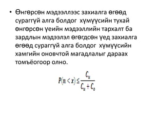 • Өнгөрсөн мэдээллээс захиалга өгөөд
сураггүй алга болдог хүмүүсийн тухай
өнгөрсөн үеийн мэдээллийн тархалт ба
зардлын мэдээлэл өгөгдсөн үед захиалга
өгөөд сураггүй алга болдог хүмүүсийн
хамгийн оновчтой магадлалыг дараах
томъёогоор олно.

 