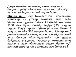 • Дээрх томъёог ашиглаад захиалаад алга
болдог хүмүүсийн таамагласан тоотой илүү
захиалгын бодлогыг нийцүүлж болно.
• Жишээ нь: Lucky Traveller inn компанийн
менежер нь утсаар захиалга авах тийм
үйлчилгээг судлаж байна. Өрөөгөө хоногийн
$100 хөлслүүлэх бөгөөд өдөрт $25 зардал
гардаг. Илүү гарсан үйлчлүүлэгчээ Мотел 7
уруу хоногийн $70 явуулж болно. Өнгөрсөн 6
долоо хоногийн хувьд захиалга өгөөд сураггүй
алга болсон үйлчлүүлэгчийн тоо дараах
байдлаар өгөгджээ. Хэрвээ уг компани илүү
захиалга авах үйлчилгээг эхэлж болох уу?,
хэчнээн өрөөнд илүү захиалга авч болох вэ ?

 