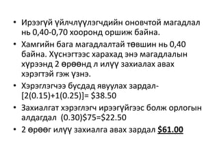 • Ирээгүй үйлчлүүлэгчдийн оновчтой магадлал
нь 0,40-0,70 хооронд оршиж байна.
• Хамгийн бага магадлалтай төвшин нь 0,40
байна. Хүснэгтээс харахад энэ магадлалын
хүрээнд 2 өрөөнд л илүү захиалах авах
хэрэгтэй гэж үзнэ.
• Хэрэглэгчээ бусдад явуулах зардал[2(0.15)+1(0.25)]= $38.50
• Захиалгат хэрэглэгч ирээгүйгээс болж орлогын
алдагдал (0.30)$75=$22.50
• 2 өрөөг илүү захиалга авах зардал $61.00

 