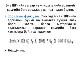 Энэ ШП-ийн загвар нь уг компанийн эрэлтийг
хамгийн бага зардлаар хангах явдал болно.
• Зорилгын функц нь: Энэ удаагийн ШП-ийн
зорилгын функц нь ажиллах хүчийг авах
болон
халах,
бараа
материалын
хадгалалтын
зардлыг
хамгийн
бага
хэмжээнд байлгах явдал юм.

• Нөхцөл нь:

 