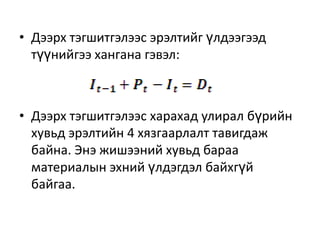 • Дээрх тэгшитгэлээс эрэлтийг үлдээгээд
түүнийгээ хангана гэвэл:

• Дээрх тэгшитгэлээс харахад улирал бүрийн
хувьд эрэлтийн 4 хязгаарлалт тавигдаж
байна. Энэ жишээний хувьд бараа
материалын эхний үлдэгдэл байхгүй
байгаа.

 