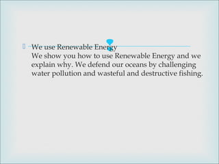  We use Renewable Energy
We show you how to use Renewable Energy and we
explain why. We defend our oceans by challenging
water pollution and wasteful and destructive fishing.
 