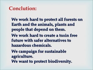 We work hard to protect all forests onWe work hard to protect all forests on
Earth and the animals, plants andEarth and the animals, plants and
people that depend on them.people that depend on them.
We work hard to create a toxin freeWe work hard to create a toxin free
future with safer alternatives tofuture with safer alternatives to
hazardous chemicals.hazardous chemicals.
We campaign for sustainableWe campaign for sustainable
agriculture.agriculture.
We want to protect biodiversity.We want to protect biodiversity.
Conclution:
 