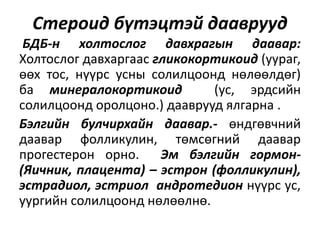 Стероид бүтэцтэй дааврууд
БДБ-н холтослог давхрагын даавар:
Холтослог давхаргаас гликокортикоид (уураг,
өөх тос, нүүрс усны солилцоонд нөлөөлдөг)
ба минералокортикоид (ус, эрдсийн
солилцоонд оролцоно.) дааврууд ялгарна .
Бэлгийн булчирхайн даавар.- өндгөвчний
даавар фолликулин, төмсөгний даавар
прогестерон орно. Эм бэлгийн гормон-
(Яичник, плацента) – эстрон (фолликулин),
эстрадиол, эстриол андротедион нүүрс ус,
уургийн солилцоонд нөлөөлнө.
 