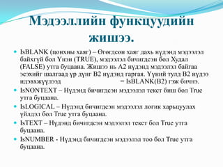 Мэдээллийн функцуудийн
              жишээ.
 IsBLANK (цонхны хаяг) – Өгөгдсөн хаяг дахь нүдэнд мэдээлэл
    байхгүй бол Үнэн (TRUE), мэдээлэл бичигдсэн бол Худал
    (FALSE) утга буцаана. Жишээ нь А2 нүдэнд мэдээлэл байгаа
    эсэхийг шалгаад үр дүнг В2 нүдэнд гаргая. Үүний тулд В2 нүдээ
    идэвхжүүлээд                    = IsBLANK(B2) гэж бичнэ.
   IsNONTEXT – Нүдэнд бичигдсэн мэдээлэл текст биш бол True
    утга буцаана.
   IsLOGICAL – Нүдэнд бичигдсэн мэдээлэл логик харьцуулах
    үйлдэл бол True утга буцаана.
   IsTEXT – Нүдэнд бичигдсэн мэдээлэл текст бол True утга
    буцаана.
   IsNUMBER - Нүдэнд бичигдсэн мэдээлэл тоо бол True утга
    буцаана.
 