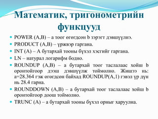 Математик, тригонометрийн
            функцууд
 POWER (A,B) – а тоог өгөгдсөн b зэрэгт дэвшүүлнэ.
 PRODUCT (A,B) – үржвэр гаргана.
 INT (A) – А бутархай тооны бүхэл хэсгийг гаргана.
 LN – натурал логарифм бодно.
 ROUNDUP (A,B) – а бутархай тоог таслалаас хойш b
  оронтойгоор дээш дэвшүүлж тоймолно. Жишээ нь:
  а=28.364 гэж өгөгдсөн байхад ROUNDUP(A,1) гэвэл үр дүн
  нь 28.4 гарна.
 ROUNDDOWN (A,B) – а бутархай тоог таслалаас хойш b
  оронтойгоор доош тоймолно.
 TRUNC (A) – а бутархай тооны бүхэл орныг харуулна.
 
