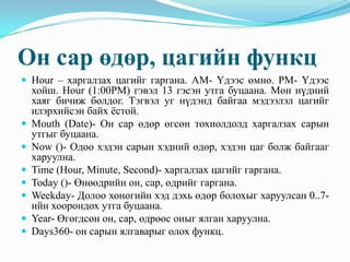 Он сар өдөр, цагийн функц
 Hour – харгалзах цагийг гаргана. АМ- Үдээс өмнө. РМ- Үдээс
    хойш. Hour (1:00PM) гэвэл 13 гэсэн утга буцаана. Мөн нүдний
    хаяг бичиж болдог. Тэгвэл уг нүдэнд байгаа мэдээлэл цагийг
    илэрхийсэн байх ёстой.
   Mouth (Date)- Он сар өдөр өгсөн тохиолдолд харгалзах сарын
    утгыг буцаана.
   Now ()- Одоо хэдэн сарын хэдний өдөр, хэдэн цаг болж байгааг
    харуулна.
   Time (Hour, Minute, Second)- харгалзах цагийг гаргана.
   Today ()- Өнөөдрийн он, сар, өдрийг гаргана.
   Weekday- Долоо хоногийн хэд дэхь өдөр болохыг харуулсан 0..7-
    ийн хоорондох утга буцаана.
   Year- Өгөгдсөн он, сар, өдрөөс оныг ялган харуулна.
   Days360- он сарын ялгаварыг олох функц.
 