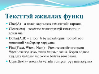 Тексттэй ажиллах функц
 Char(A) – а кодод харгалзах тэмдэгтийг гаргана.
 Clean(text) – текстээс хэвлэгдэхгүй тэмдэгтийг
  арилгана.
 Dollar(A.B) – а тоог, b бутархай орны тоотойгоор
  мөнгөний хэлбэрээр харуулна.
 Find(Ftext, Wtext, Num) – Ftext текстийг өгөгдсөн
  Wtext-ээс хэд дэхь эхлэн хайхыг заана. Хэрэв олдвол
  хэд дэхь байрлалаас эхэлж байгаа тоог заана.
 Upper(text) - текстийн үсгийг том үсэг рүү шилжүүлнэ
 