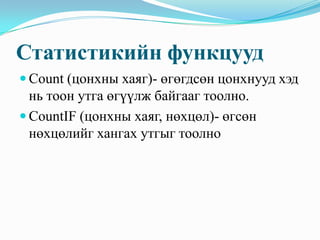 Статистикийн функцууд
 Count (цонхны хаяг)- өгөгдсөн цонхнууд хэд
  нь тоон утга өгүүлж байгааг тоолно.
 CountIF (цонхны хаяг, нөхцөл)- өгсөн
  нөхцөлийг хангах утгыг тоолно
 