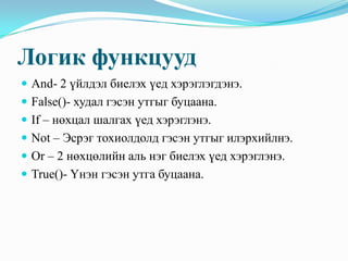 Логик функцууд
 And- 2 үйлдэл биелэх үед хэрэглэгдэнэ.
 False()- худал гэсэн утгыг буцаана.
 If – нөхцал шалгах үед хэрэглэнэ.
 Not – Эсрэг тохиолдолд гэсэн утгыг илэрхийлнэ.
 Or – 2 нөхцөлийн аль нэг биелэх үед хэрэглэнэ.
 True()- Үнэн гэсэн утга буцаана.
 
