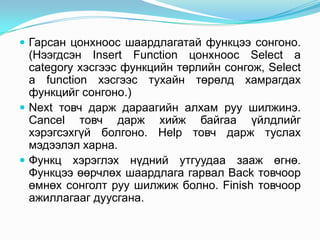  Гарсан цонхноос шаардлагатай функцээ сонгоно.
  (Нээгдсэн Insert Function цонхноос Select a
  category хэсгээс функцийн төрлийн сонгож, Select
  a function хэсгээс тухайн төрөлд хамрагдах
  функцийг сонгоно.)
 Next товч дарж дараагийн алхам руу шилжинэ.
  Cancel товч дарж хийж байгаа үйлдлийг
  хэрэгсэхгүй болгоно. Help товч дарж туслах
  мэдээлэл харна.
 Функц хэрэглэх нүдний утгуудаа зааж өгнө.
  Функцээ өөрчлөх шаардлага гарвал Back товчоор
  өмнөх сонголт руу шилжиж болно. Finish товчоор
  ажиллагааг дуусгана.
 