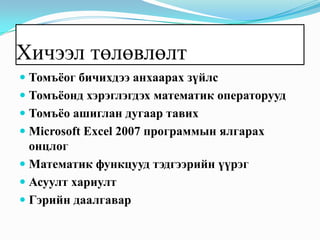 Хичээл төлөвлөлт
 Томъёог бичихдээ анхаарах зүйлс
 Томъёонд хэрэглэгдэх математик операторууд
 Томъёо ашиглан дугаар тавих
 Microsoft Excel 2007 программын ялгарах
  онцлог
 Математик функцууд тэдгээрийн үүрэг
 Асуулт хариулт
 Гэрийн даалгавар
 