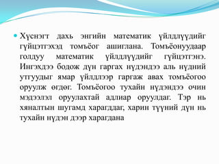  Хүснэгт дахь энгийн математик үйлдлүүдийг
  гүйцэтгэхэд томъёог ашиглана. Томъёонуудаар
 голдуу математик үйлдлүүдийг гүйцэтгэнэ.
 Ингэхдээ бодож дүн гаргах нүдэндээ аль нүдний
 утгуудыг ямар үйлдлээр гаргаж авах томъёогоо
 оруулж өгдөг. Томъёогоо тухайн нүдэндээ очин
 мэдээлэл оруулахтай адлиар оруулдаг. Тэр нь
 хяналтын шугамд харагддаг, харин түүний дүн нь
 тухайн нүдэн дээр харагдана
 