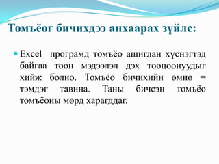 Томъёог бичихдээ анхаарах зүйлс:

 Excel програмд томъёо ашиглан хүснэгтэд
  байгаа тоон мэдээлэл дэх тооцоонуудыг
  хийж болно. Томъёо бичихийн өмнө =
  тэмдэг тавина. Таны бичсэн томъёо
  томъёоны мөрд харагддаг.
 