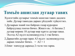 Томъёо ашиглан дугаар тавих
Хүснэгтийн дугаарыг томъёо ашиглан тавих дадлага
  хийе. Дугаар тавихдаа дараах үйлдлийг гүйцэтгэнэ.
1.Дугаарын эхний тоо байрлах газар курсороо
  байрлуулаад тоогоо бичнэ. Жишээ нь : А баганы 2
  дугаар мөрөөс 10 дугаар мөр хүртэл дугаар тавья.
  Эхлээд А2 нүдээ идэвхижүүлээд 1 гэж бичнэ.
2.Дараагийн дугаар гарах А3 нүдээ идэвхижүүлээд
  дараах томъёог бичнэ. = А2 + 1
3.Enter товчлуур дарахад 2 гэсэн тоо гарна.
 
