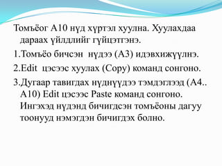 Томъёог А10 нүд хүртэл хуулна. Хуулахдаа
  дараах үйлдлийг гүйцэтгэнэ.
1.Томъёо бичсэн нүдээ (A3) идэвхижүүлнэ.
2.Edit цэсээс хуулах (Copy) команд сонгоно.
3.Дугаар тавигдах нүднүүдээ тэмдэглээд (A4..
  A10) Edit цэсээс Paste команд сонгоно.
  Ингэхэд нүдэнд бичигдсэн томъёоны дагуу
  тоонууд нэмэгдэн бичигдэх болно.
 
