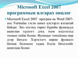 Microsoft Excel 2007
 программын ялгарах онцлог
 Microsoft Excel 2007 програм нь Word 2007-
 оос Formulas гэсэн шинэ цэсээрээ ялгаатай
 байдаг. Энэ цэсэнд төрөл бүрийн функцууд
 ашиглан хүснэгт дэхь тоон мэдээлэлд
 тооцоо хийж болно. Функцыг томъёоны мөр
 дээр бичдэг. Хэрэглэгч өөрөө функцээ
 бичиж болохоос гадна бэлэн бичлэгийг
 ашиглаж болно
 