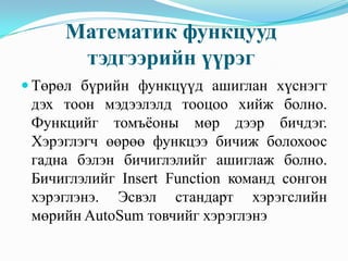 Математик функцууд
      тэдгээрийн үүрэг
 Төрөл бүрийн функцүүд ашиглан хүснэгт
 дэх тоон мэдээлэлд тооцоо хийж болно.
 Функцийг томъёоны мөр дээр бичдэг.
 Хэрэглэгч өөрөө функцээ бичиж болохоос
 гадна бэлэн бичиглэлийг ашиглаж болно.
 Бичиглэлийг Insert Function команд сонгон
 хэрэглэнэ. Эсвэл стандарт хэрэгслийн
 мөрийн AutoSum товчийг хэрэглэнэ
 