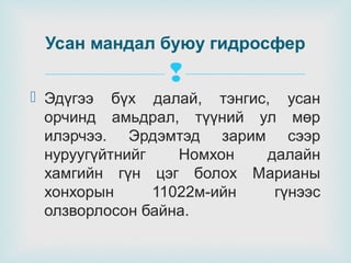 Усан мандал буюу гидросфер


 Эдүгээ бүх далай, тэнгис, усан
орчинд амьдрал, түүний ул мөр
илэрчээ. Эрдэмтэд зарим сээр
нуруугүйтнийг
Номхон
далайн
хамгийн гүн цэг болох Марианы
хонхорын
11022м-ийн
гүнээс
олзворлосон байна.

 