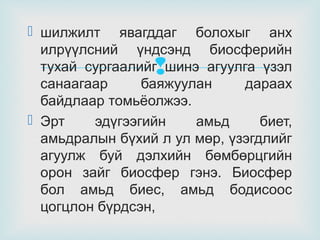  шилжилт явагддаг болохыг анх
илрүүлсний үндсэнд биосферийн
тухай сургаалийг шинэ агуулга үзэл
санаагаар
баяжуулан
дараах
байдлаар томьёолжээ.
 Эрт
эдүгээгийн
амьд
биет,
амьдралын бүхий л ул мөр, үзэгдлийг
агуулж буй дэлхийн бөмбөрцгийн
орон зайг биосфер гэнэ. Биосфер
бол амьд биес, амьд бодисоос
цогцлон бүрдсэн,



 