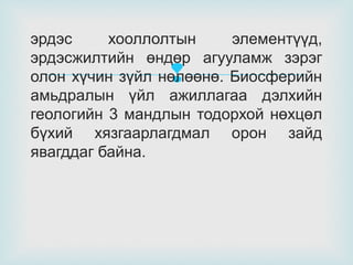 эрдэс
хооллолтын
элементүүд,
эрдэсжилтийн өндөр агууламж зэрэг
олон хүчин зүйл нөлөөнө. Биосферийн
амьдралын үйл ажиллагаа дэлхийн
геологийн 3 мандлын тодорхой нөхцөл
бүхий хязгаарлагдмал орон зайд
явагддаг байна.



 
