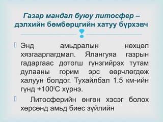 Газар мандал буюу литосфер –
дэлхийн бөмбөрцгийн хатуу бүрхэвч



 Энд
амьдралын
нөхцөл
хязгаарлагдмал. Ялангуяа газрын
гадаргаас дотогш гүнзгийрэх тутам
дулааны горим эрс өөрчлөгдөж
халуун болдог. Тухайлбал 1.5 км-ийн
гүнд +1000С хүрнэ.

Литосферийн өнгөн хэсэг болох
хөрсөнд амьд биес зүйлийн

 